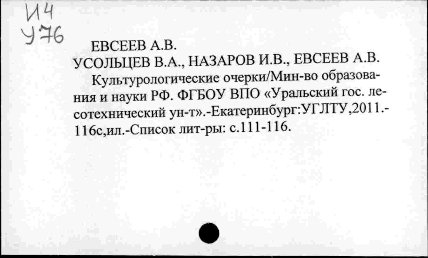 ﻿ЕВСЕЕВ А.В.
УСОЛЬЦЕВ В.А., НАЗАРОВ И.В., ЕВСЕЕВ А.В. Культурологические очерки/Мин-во образования и науки РФ. ФГБОУ ВПО «Уральский гос. лесотехнический ун-т». -Екатеринбургу ГЛТУ, 2011.-116с,ил.-Список лит-ры: с. 111-116.